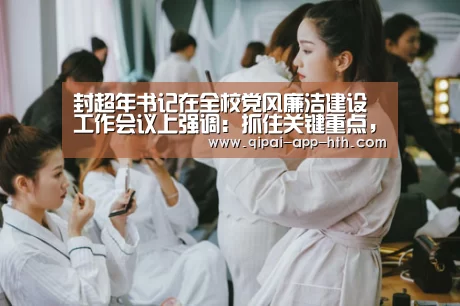 封超年书记在全校党风廉洁建设工作会议上强调:抓住关键重点,落实全面从严治党新要求“华体会官网”(图2) 华体会官网